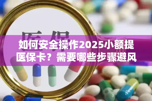 如何安全操作2025小额提医保卡？需要哪些步骤避风险？
